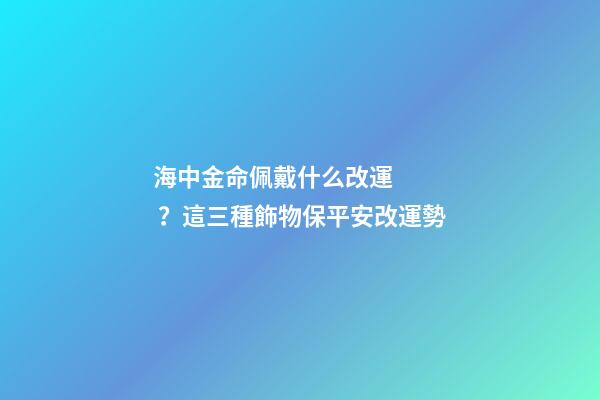 海中金命佩戴什么改運？這三種飾物保平安改運勢